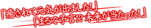 「癒されて元気が出ました！」「まるで予言!?未来が当たった！」