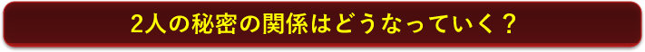 2人の秘密の関係はどうなっていく？