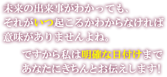 未来の出来事がわかっても、それがいつ起こるかわからなければ意味がありませんよね。ですから私は明確な日付まであなたにきちんとお伝えします！