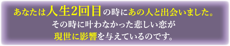 あなたは人生2回目の時にあの人と出会いました。その時に叶わなかった悲し恋が現世に影響を与えているのです。